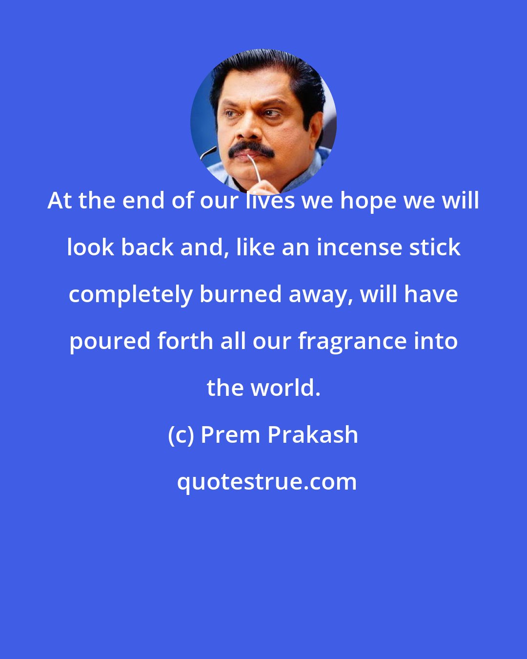 Prem Prakash: At the end of our lives we hope we will look back and, like an incense stick completely burned away, will have poured forth all our fragrance into the world.