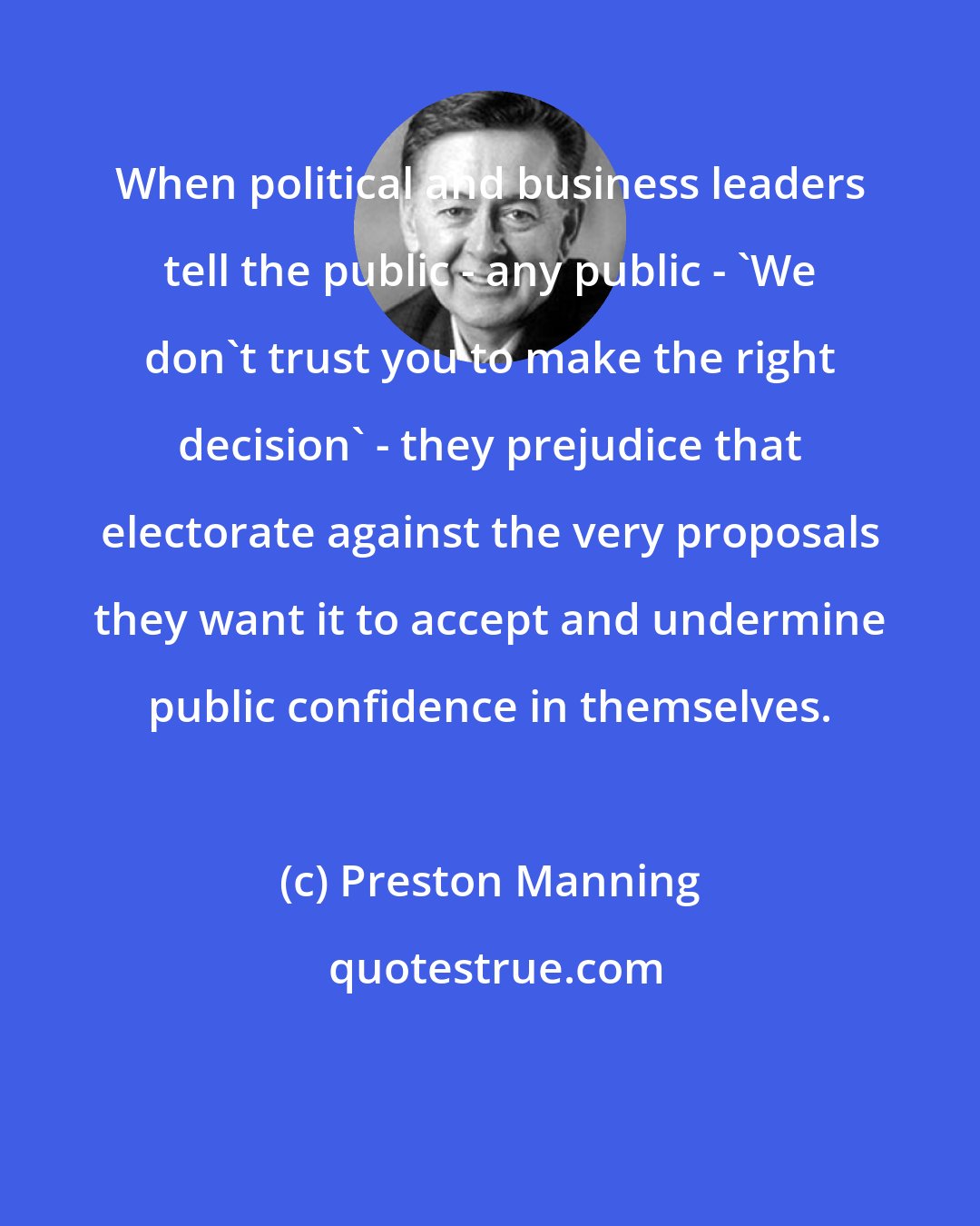Preston Manning: When political and business leaders tell the public - any public - 'We don't trust you to make the right decision' - they prejudice that electorate against the very proposals they want it to accept and undermine public confidence in themselves.