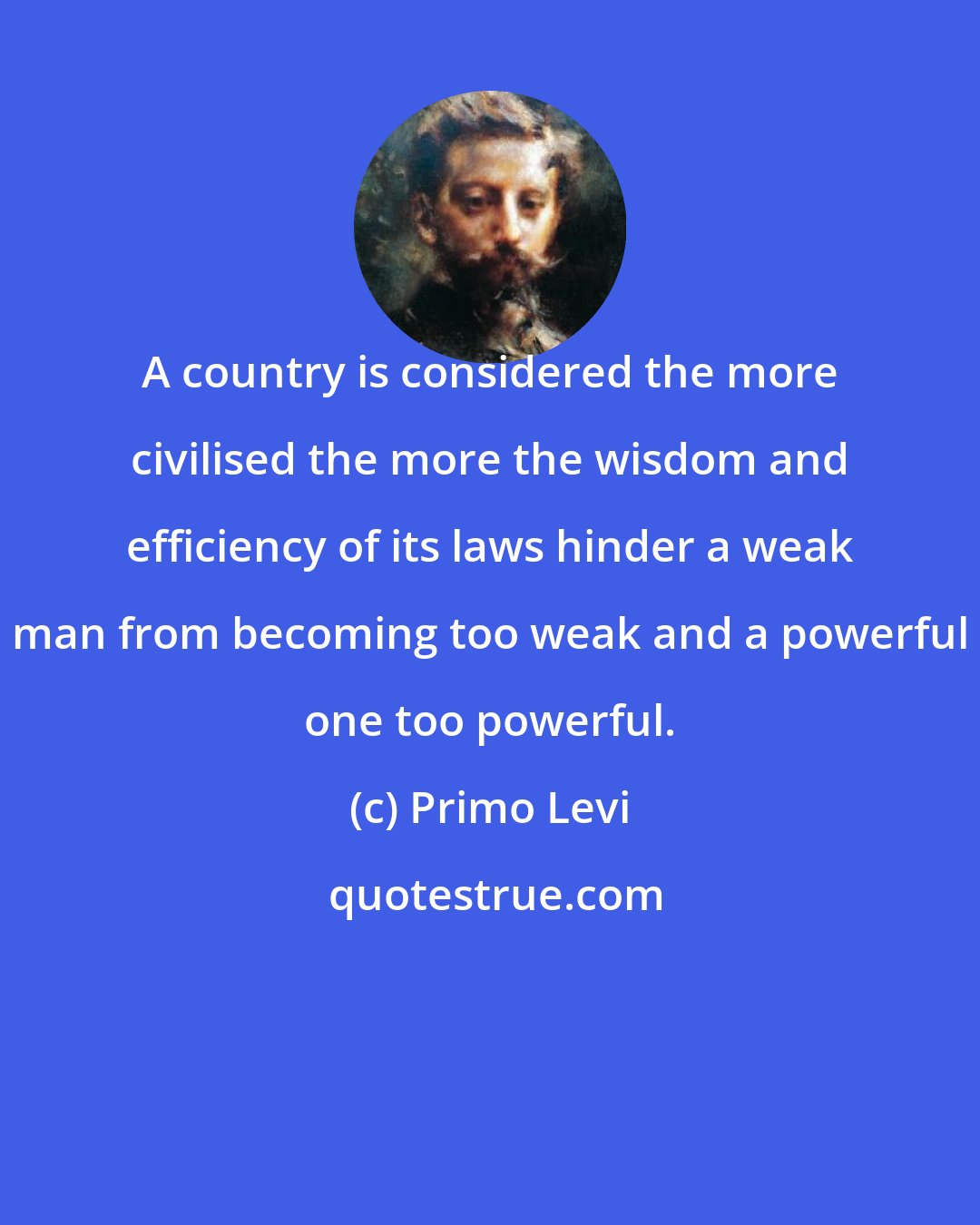 Primo Levi: A country is considered the more civilised the more the wisdom and efficiency of its laws hinder a weak man from becoming too weak and a powerful one too powerful.