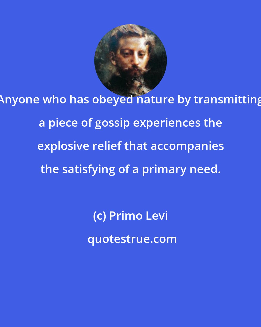 Primo Levi: Anyone who has obeyed nature by transmitting a piece of gossip experiences the explosive relief that accompanies the satisfying of a primary need.