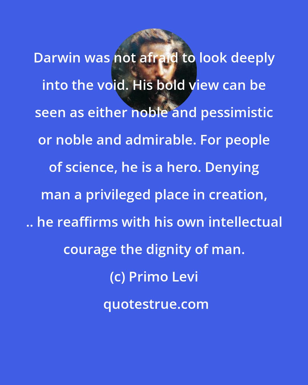 Primo Levi: Darwin was not afraid to look deeply into the void. His bold view can be seen as either noble and pessimistic or noble and admirable. For people of science, he is a hero. Denying man a privileged place in creation, .. he reaffirms with his own intellectual courage the dignity of man.