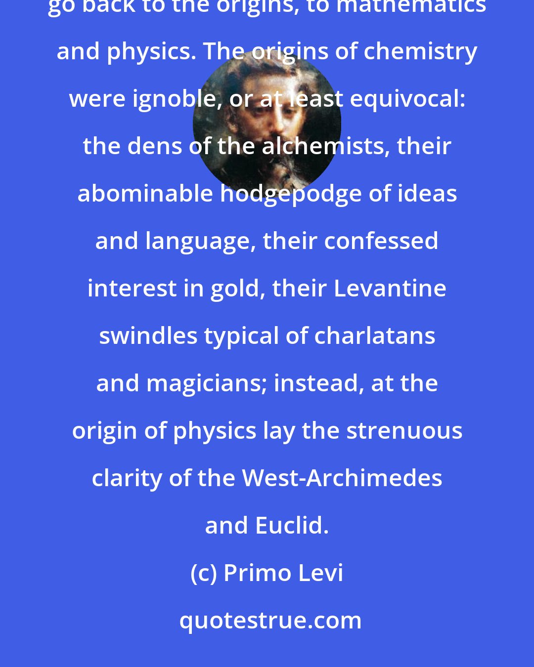 Primo Levi: Did chemistry theorems exist? No: therefore you had to go further, not be satisfied with the quia, go back to the origins, to mathematics and physics. The origins of chemistry were ignoble, or at least equivocal: the dens of the alchemists, their abominable hodgepodge of ideas and language, their confessed interest in gold, their Levantine swindles typical of charlatans and magicians; instead, at the origin of physics lay the strenuous clarity of the West-Archimedes and Euclid.