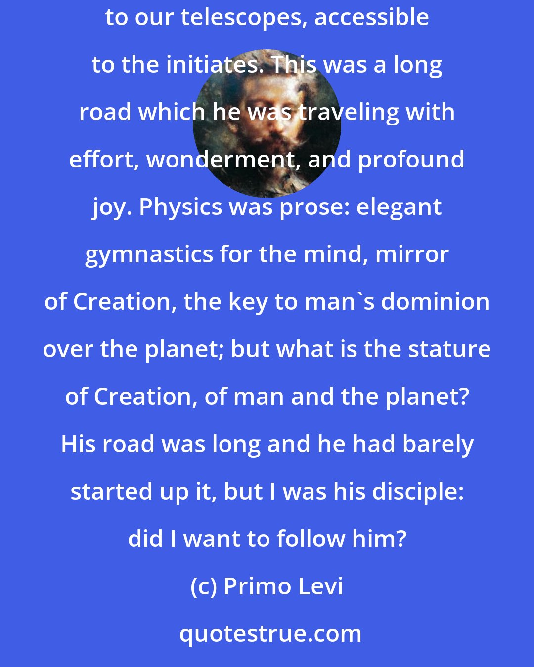 Primo Levi: He was a physicist, more precisely an astrophysicist, diligent and eager but without illusions: the Truth lay beyond, inaccessible to our telescopes, accessible to the initiates. This was a long road which he was traveling with effort, wonderment, and profound joy. Physics was prose: elegant gymnastics for the mind, mirror of Creation, the key to man's dominion over the planet; but what is the stature of Creation, of man and the planet? His road was long and he had barely started up it, but I was his disciple: did I want to follow him?