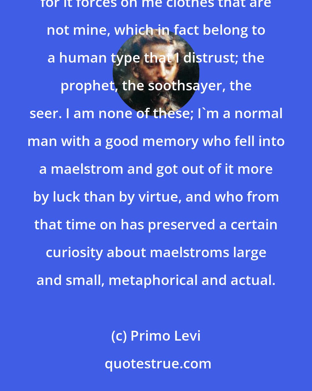 Primo Levi: I beg the reader not to go in search of messages. It is a term that I detest because it distresses me greatly, for it forces on me clothes that are not mine, which in fact belong to a human type that I distrust; the prophet, the soothsayer, the seer. I am none of these; I'm a normal man with a good memory who fell into a maelstrom and got out of it more by luck than by virtue, and who from that time on has preserved a certain curiosity about maelstroms large and small, metaphorical and actual.