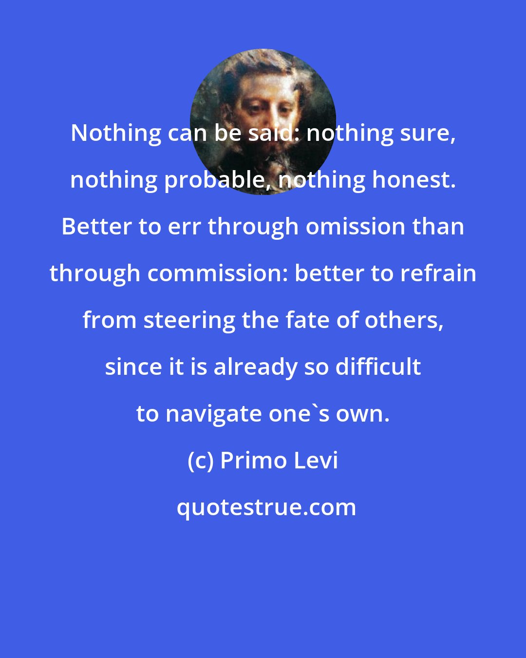 Primo Levi: Nothing can be said: nothing sure, nothing probable, nothing honest. Better to err through omission than through commission: better to refrain from steering the fate of others, since it is already so difficult to navigate one's own.