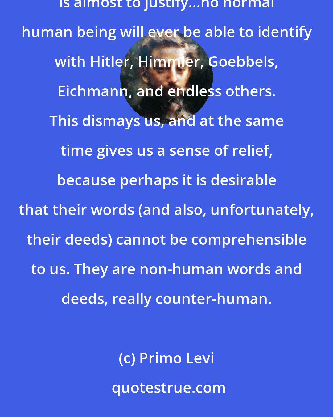 Primo Levi: Perhaps one cannot, what is more one must not, understand what happened, because to understand [the Holocaust] is almost to justify...no normal human being will ever be able to identify with Hitler, Himmler, Goebbels, Eichmann, and endless others. This dismays us, and at the same time gives us a sense of relief, because perhaps it is desirable that their words (and also, unfortunately, their deeds) cannot be comprehensible to us. They are non-human words and deeds, really counter-human.