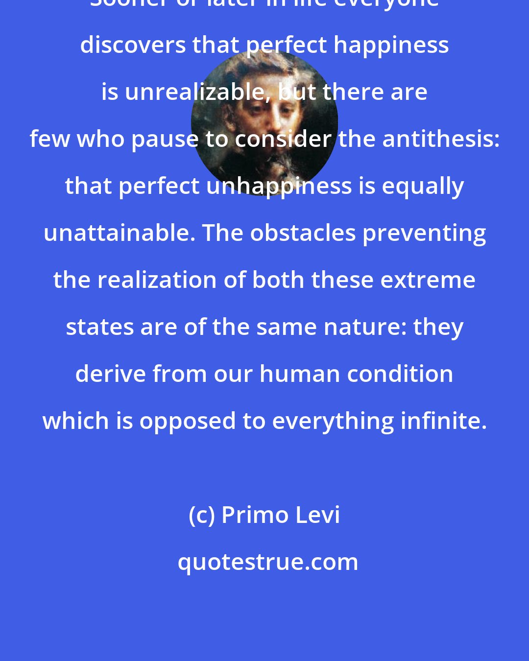 Primo Levi: Sooner or later in life everyone discovers that perfect happiness is unrealizable, but there are few who pause to consider the antithesis: that perfect unhappiness is equally unattainable. The obstacles preventing the realization of both these extreme states are of the same nature: they derive from our human condition which is opposed to everything infinite.