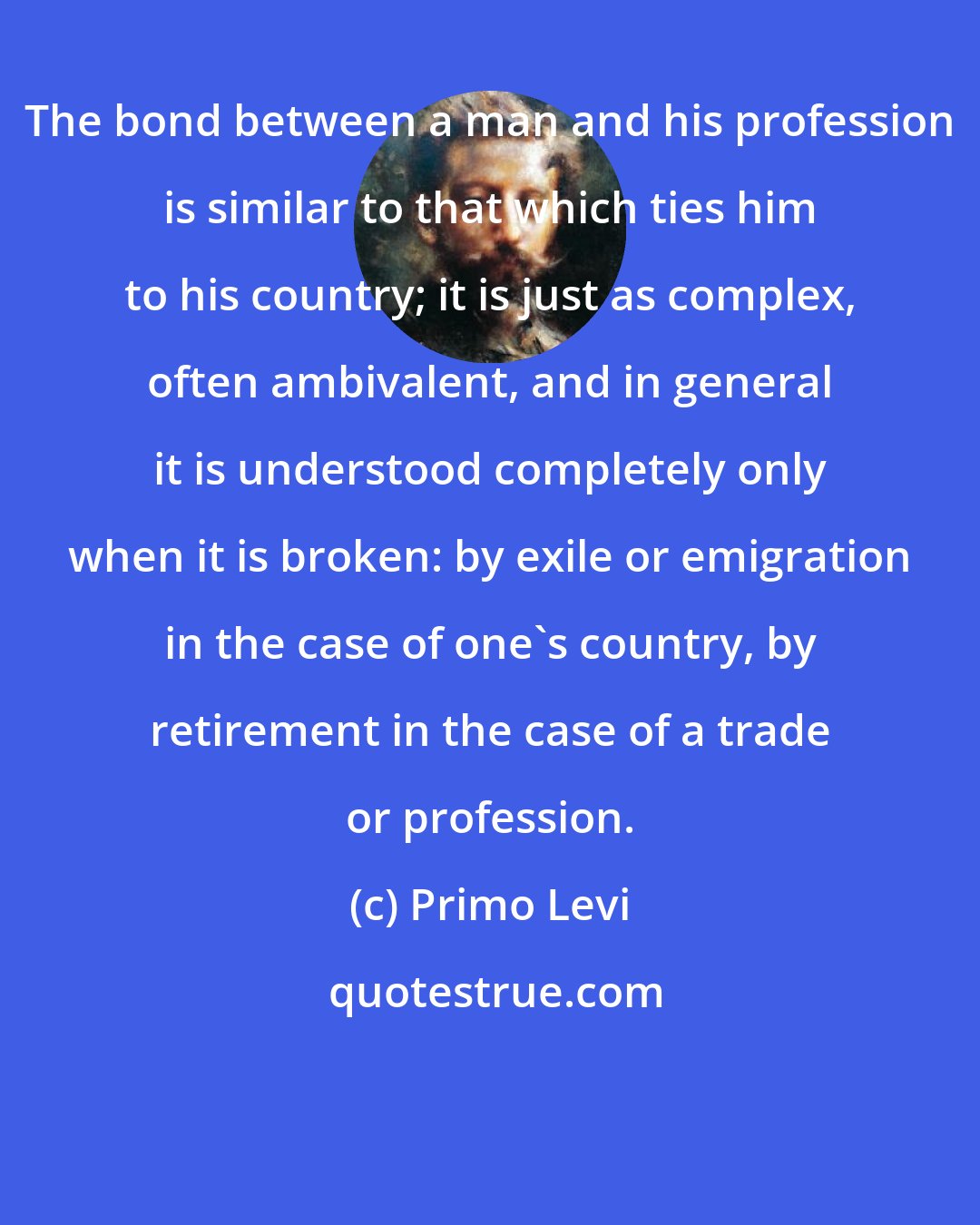 Primo Levi: The bond between a man and his profession is similar to that which ties him to his country; it is just as complex, often ambivalent, and in general it is understood completely only when it is broken: by exile or emigration in the case of one's country, by retirement in the case of a trade or profession.