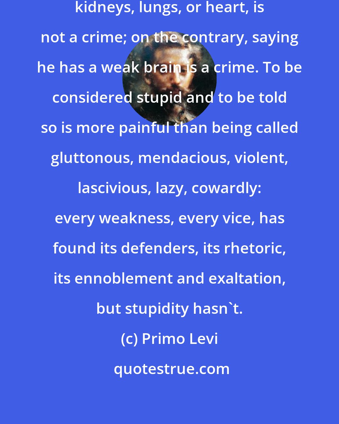 Primo Levi: To accuse another of having weak kidneys, lungs, or heart, is not a crime; on the contrary, saying he has a weak brain is a crime. To be considered stupid and to be told so is more painful than being called gluttonous, mendacious, violent, lascivious, lazy, cowardly: every weakness, every vice, has found its defenders, its rhetoric, its ennoblement and exaltation, but stupidity hasn't.