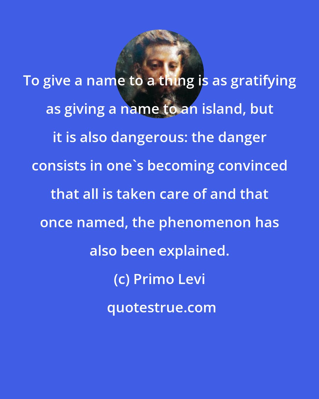 Primo Levi: To give a name to a thing is as gratifying as giving a name to an island, but it is also dangerous: the danger consists in one's becoming convinced that all is taken care of and that once named, the phenomenon has also been explained.