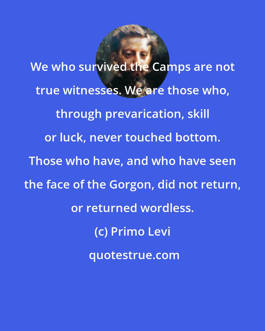 Primo Levi: We who survived the Camps are not true witnesses. We are those who, through prevarication, skill or luck, never touched bottom. Those who have, and who have seen the face of the Gorgon, did not return, or returned wordless.