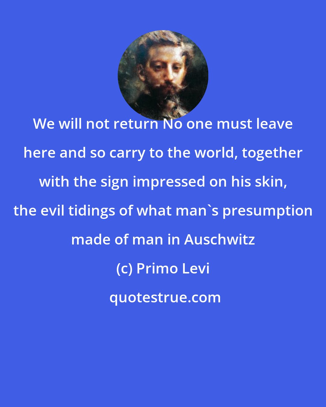 Primo Levi: We will not return No one must leave here and so carry to the world, together with the sign impressed on his skin, the evil tidings of what man's presumption made of man in Auschwitz