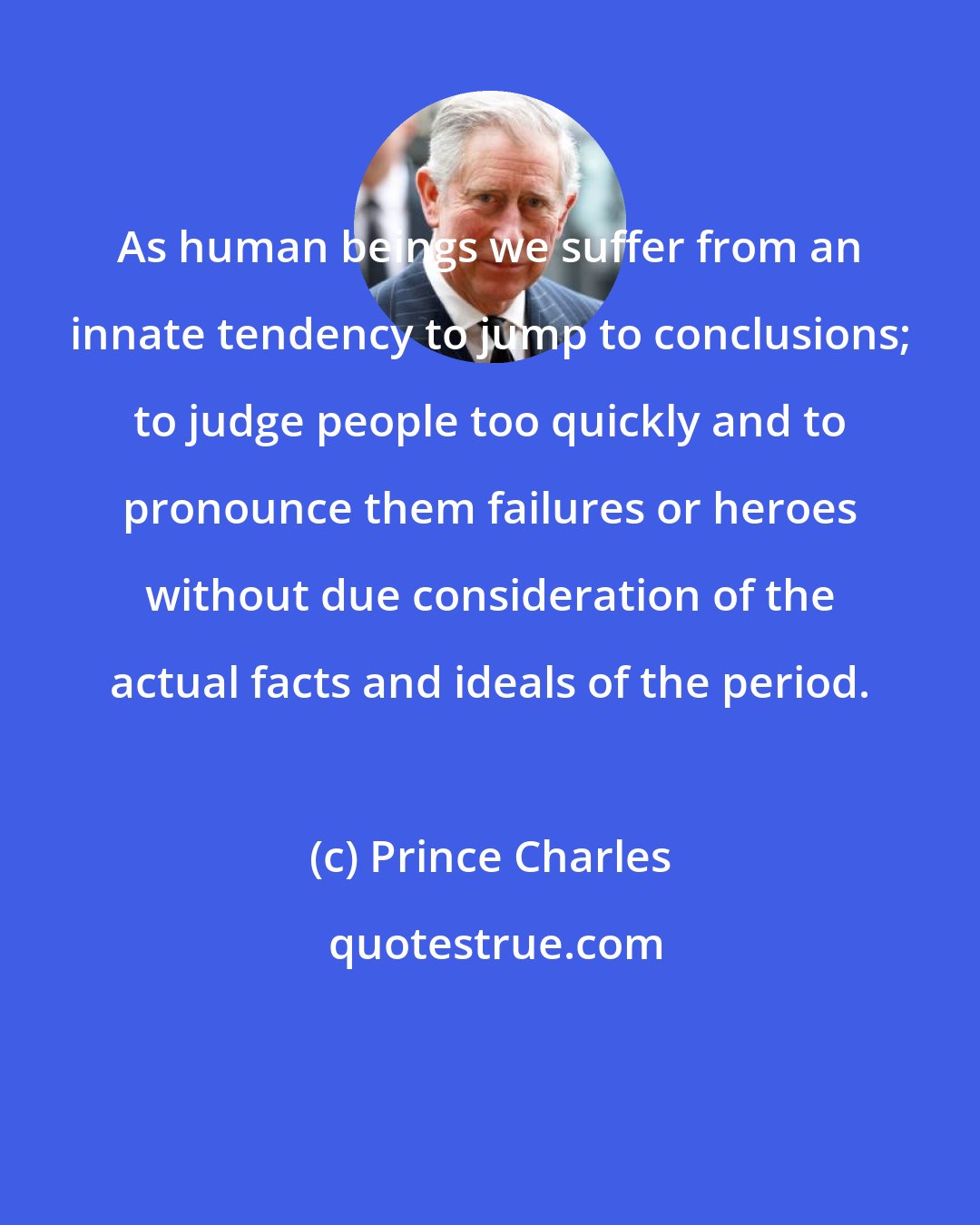Prince Charles: As human beings we suffer from an innate tendency to jump to conclusions; to judge people too quickly and to pronounce them failures or heroes without due consideration of the actual facts and ideals of the period.