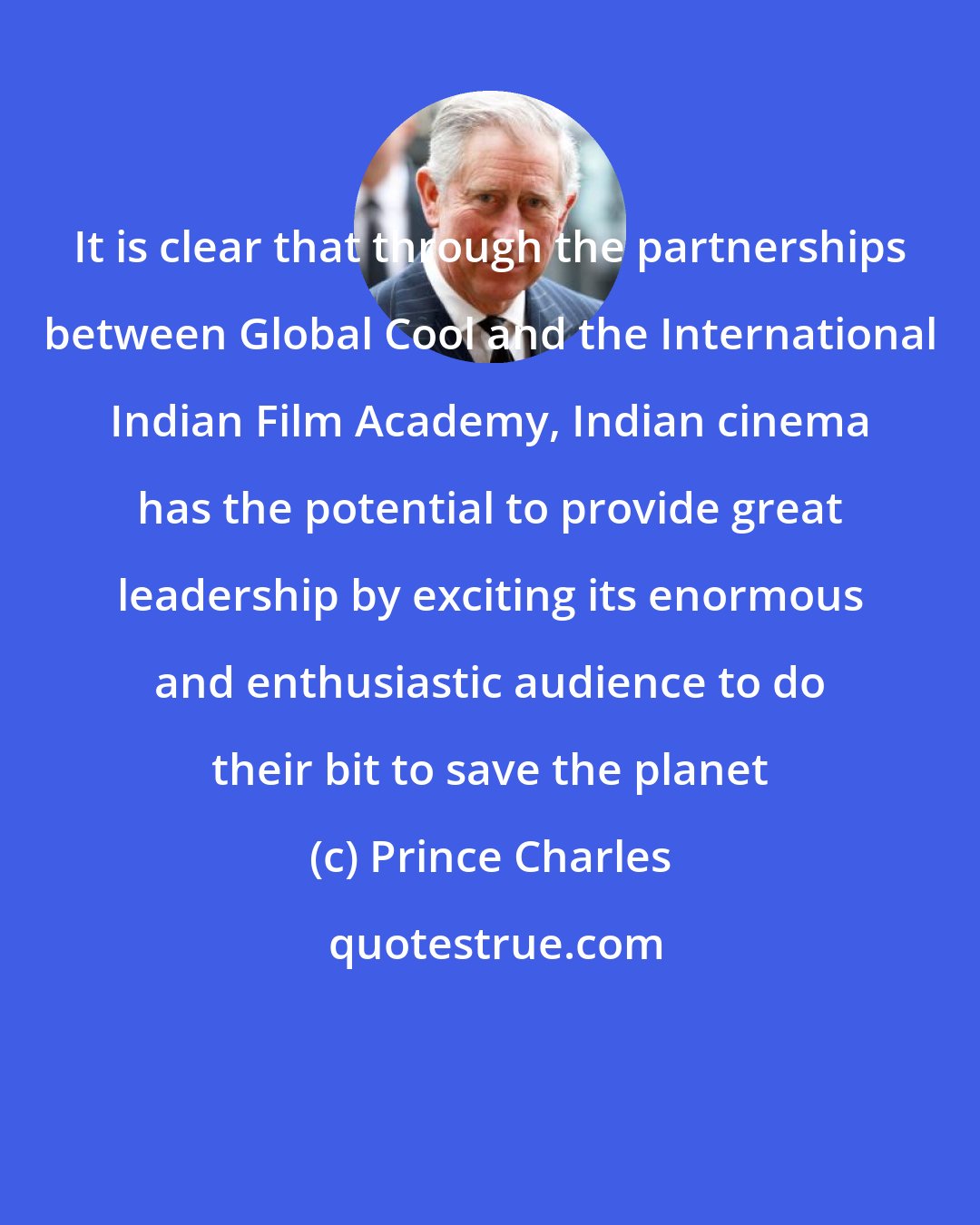 Prince Charles: It is clear that through the partnerships between Global Cool and the International Indian Film Academy, Indian cinema has the potential to provide great leadership by exciting its enormous and enthusiastic audience to do their bit to save the planet