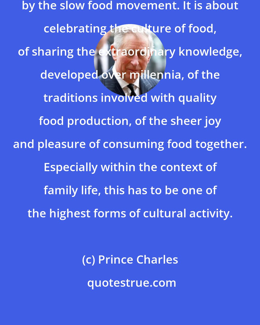 Prince Charles: Personally, I have been very impressed by the slow food movement. It is about celebrating the culture of food, of sharing the extraordinary knowledge, developed over millennia, of the traditions involved with quality food production, of the sheer joy and pleasure of consuming food together. Especially within the context of family life, this has to be one of the highest forms of cultural activity.