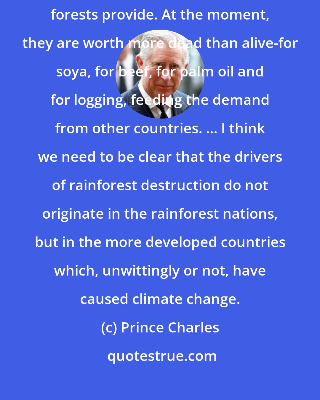 Prince Charles: The simple fact is that the world is not paying for the services the forests provide. At the moment, they are worth more dead than alive-for soya, for beef, for palm oil and for logging, feeding the demand from other countries. ... I think we need to be clear that the drivers of rainforest destruction do not originate in the rainforest nations, but in the more developed countries which, unwittingly or not, have caused climate change.