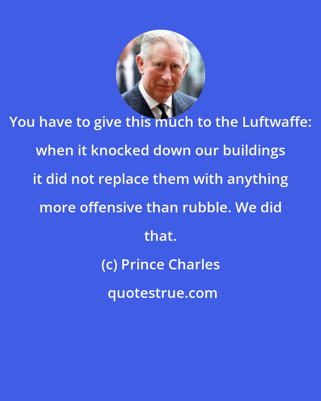 Prince Charles: You have to give this much to the Luftwaffe: when it knocked down our buildings it did not replace them with anything more offensive than rubble. We did that.