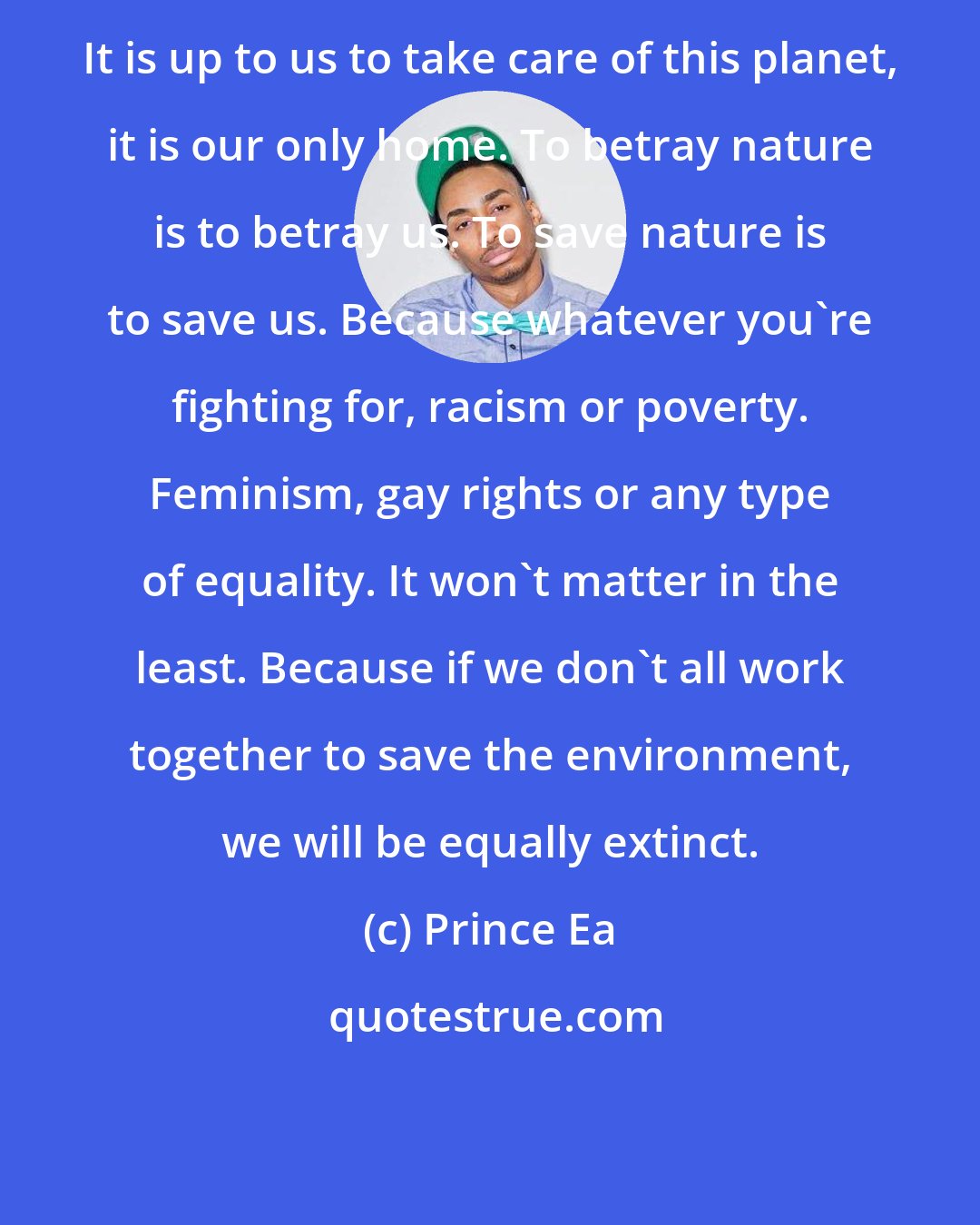 Prince Ea: It is up to us to take care of this planet, it is our only home. To betray nature is to betray us. To save nature is to save us. Because whatever you're fighting for, racism or poverty. Feminism, gay rights or any type of equality. It won't matter in the least. Because if we don't all work together to save the environment, we will be equally extinct.