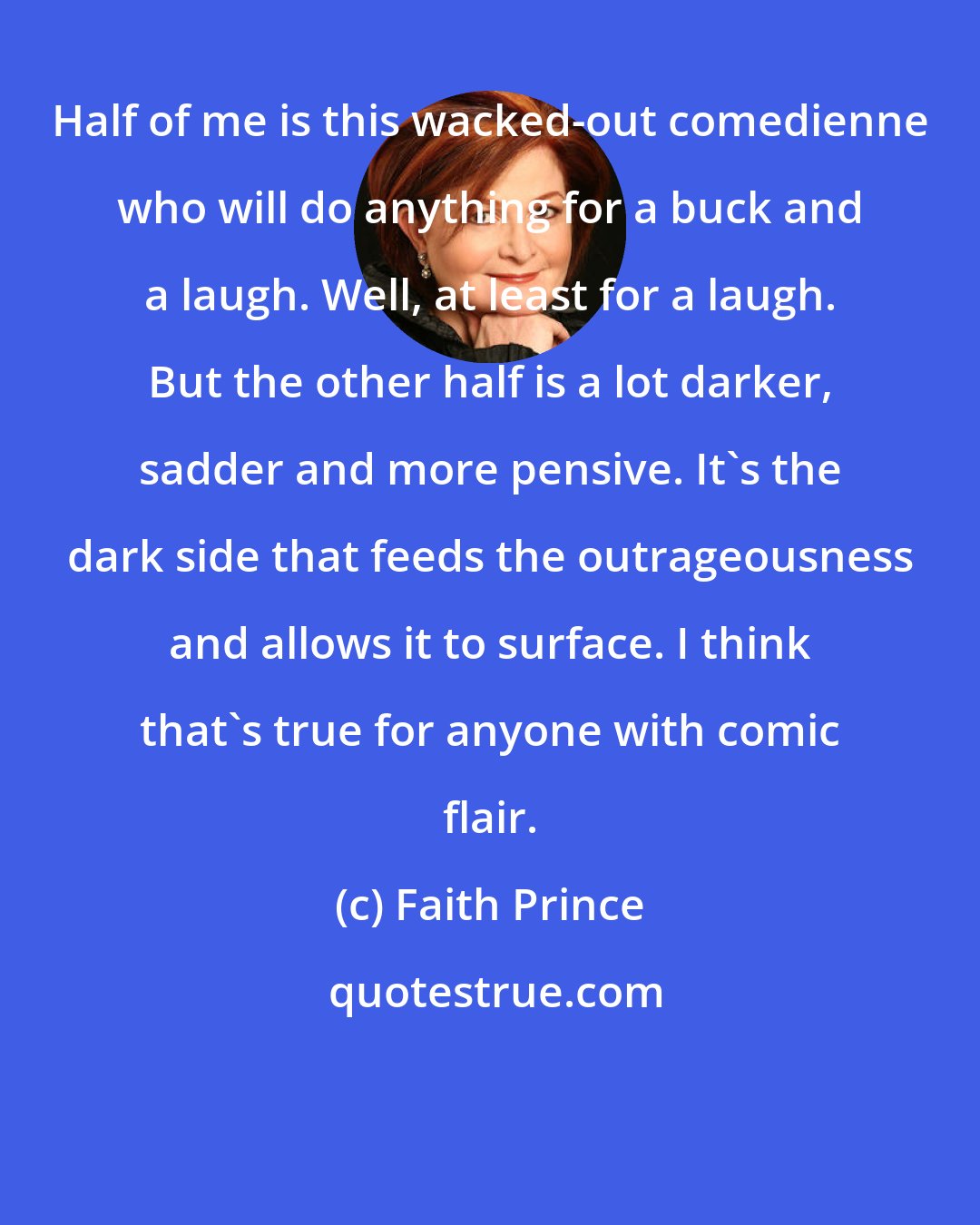 Faith Prince: Half of me is this wacked-out comedienne who will do anything for a buck and a laugh. Well, at least for a laugh. But the other half is a lot darker, sadder and more pensive. It's the dark side that feeds the outrageousness and allows it to surface. I think that's true for anyone with comic flair.