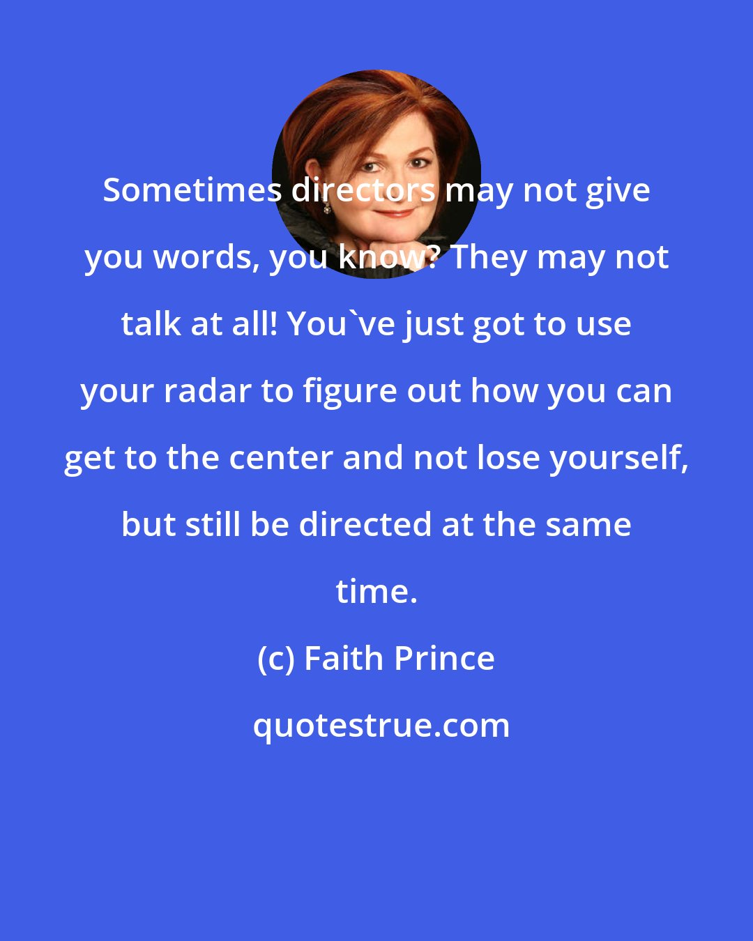 Faith Prince: Sometimes directors may not give you words, you know? They may not talk at all! You've just got to use your radar to figure out how you can get to the center and not lose yourself, but still be directed at the same time.