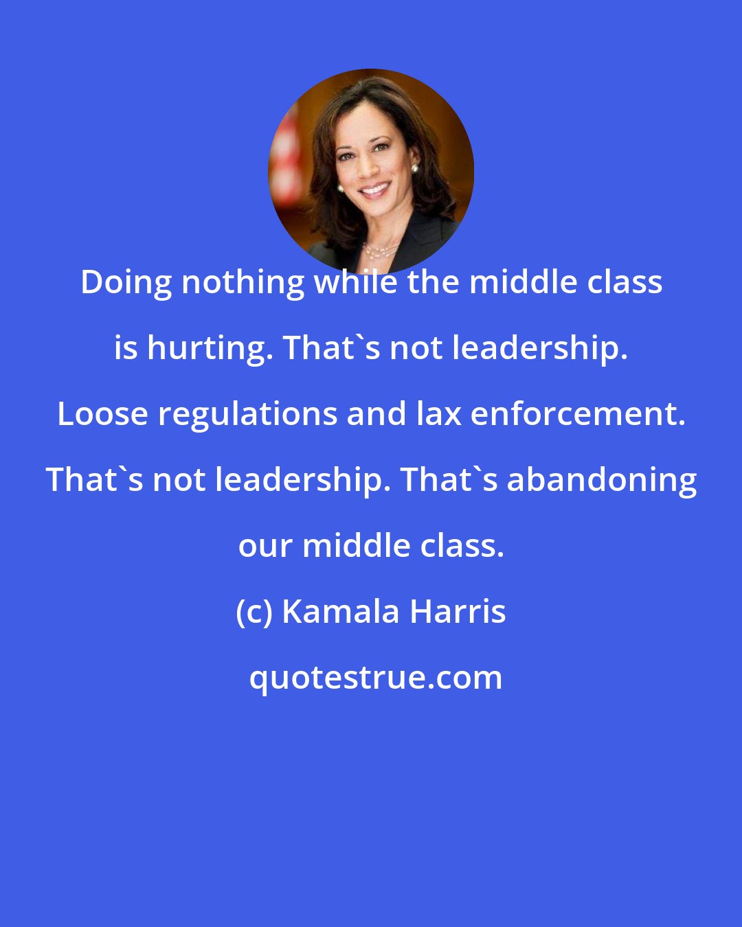 Kamala Harris: Doing nothing while the middle class is hurting. That's not leadership. Loose regulations and lax enforcement. That's not leadership. That's abandoning our middle class.