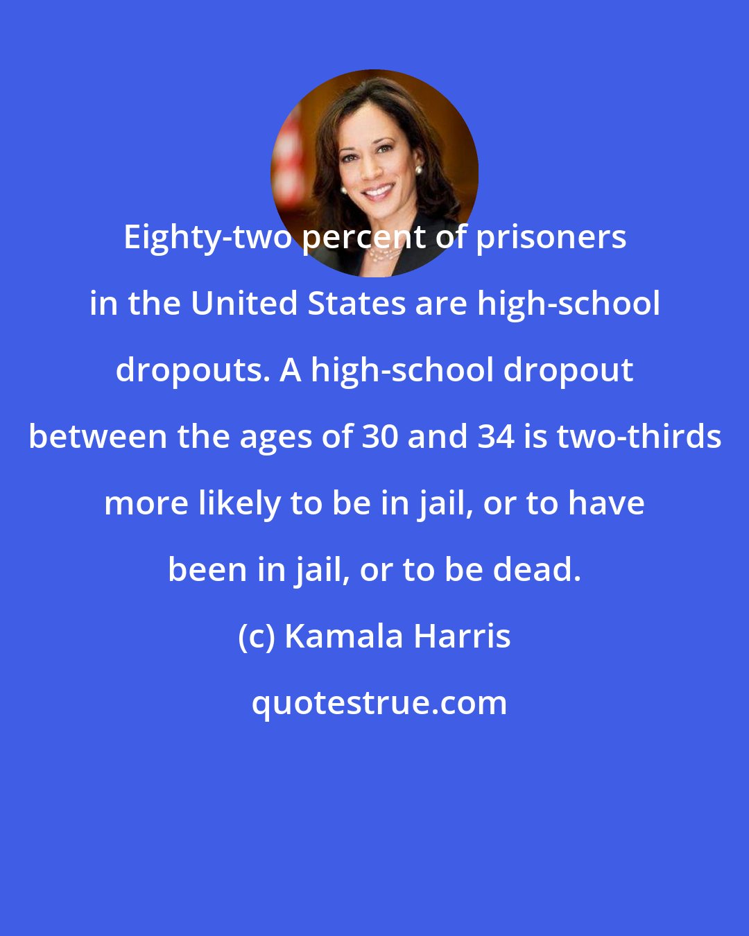 Kamala Harris: Eighty-two percent of prisoners in the United States are high-school dropouts. A high-school dropout between the ages of 30 and 34 is two-thirds more likely to be in jail, or to have been in jail, or to be dead.