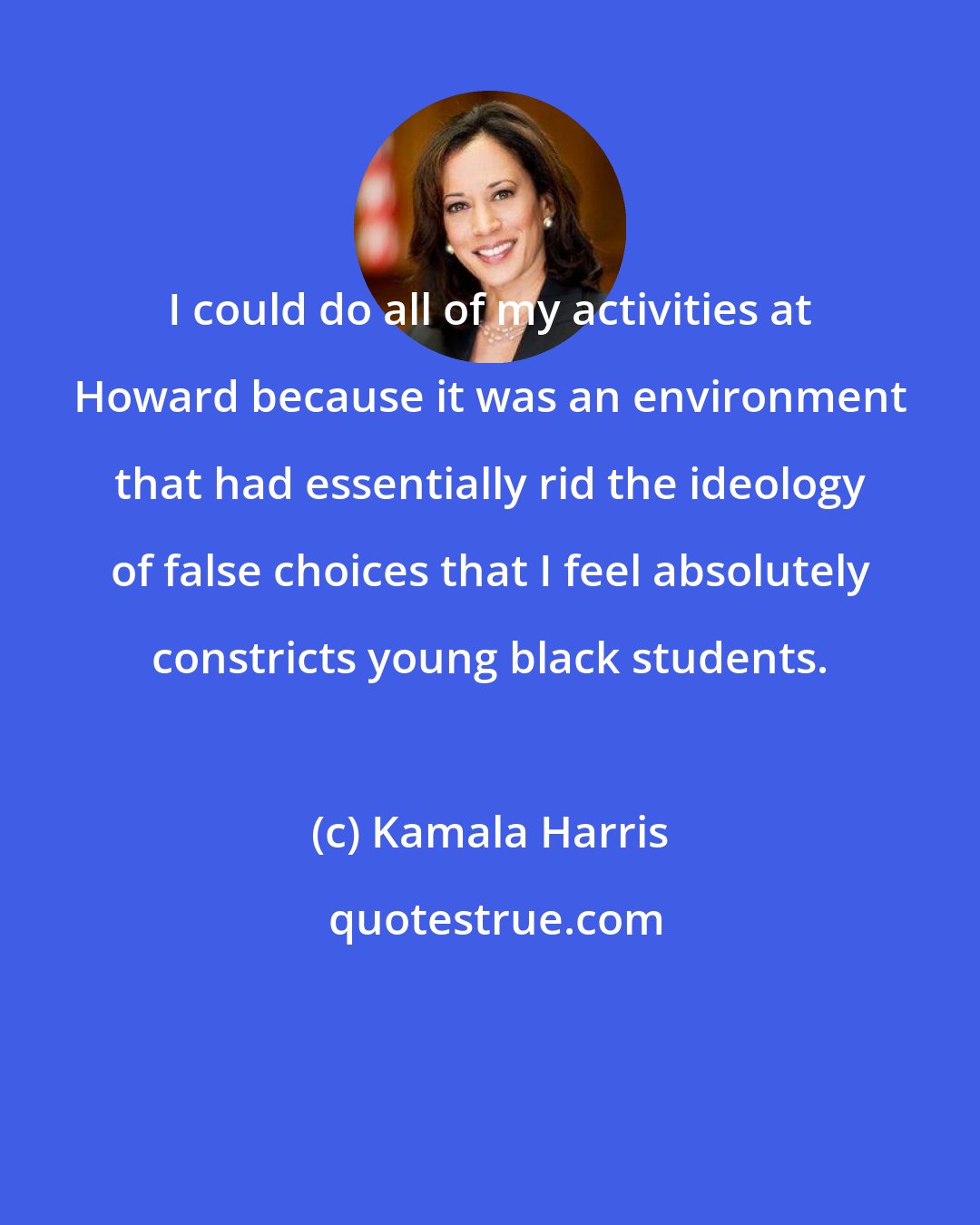 Kamala Harris: I could do all of my activities at Howard because it was an environment that had essentially rid the ideology of false choices that I feel absolutely constricts young black students.