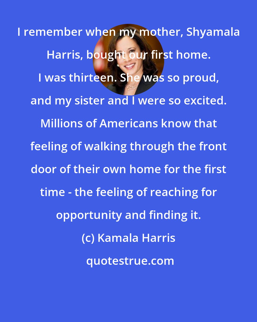 Kamala Harris: I remember when my mother, Shyamala Harris, bought our first home. I was thirteen. She was so proud, and my sister and I were so excited. Millions of Americans know that feeling of walking through the front door of their own home for the first time - the feeling of reaching for opportunity and finding it.