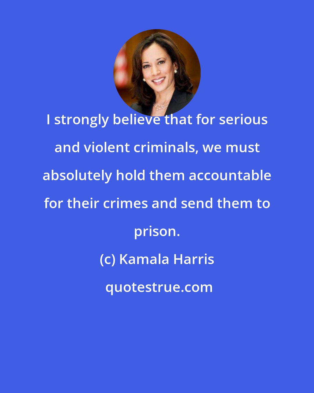 Kamala Harris: I strongly believe that for serious and violent criminals, we must absolutely hold them accountable for their crimes and send them to prison.