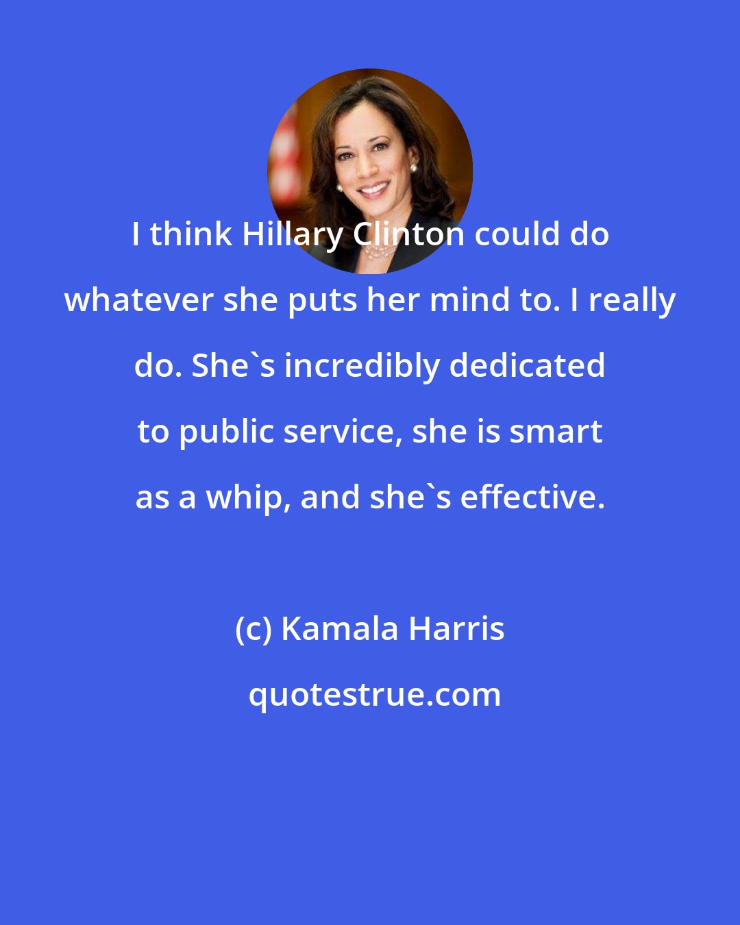 Kamala Harris: I think Hillary Clinton could do whatever she puts her mind to. I really do. She's incredibly dedicated to public service, she is smart as a whip, and she's effective.