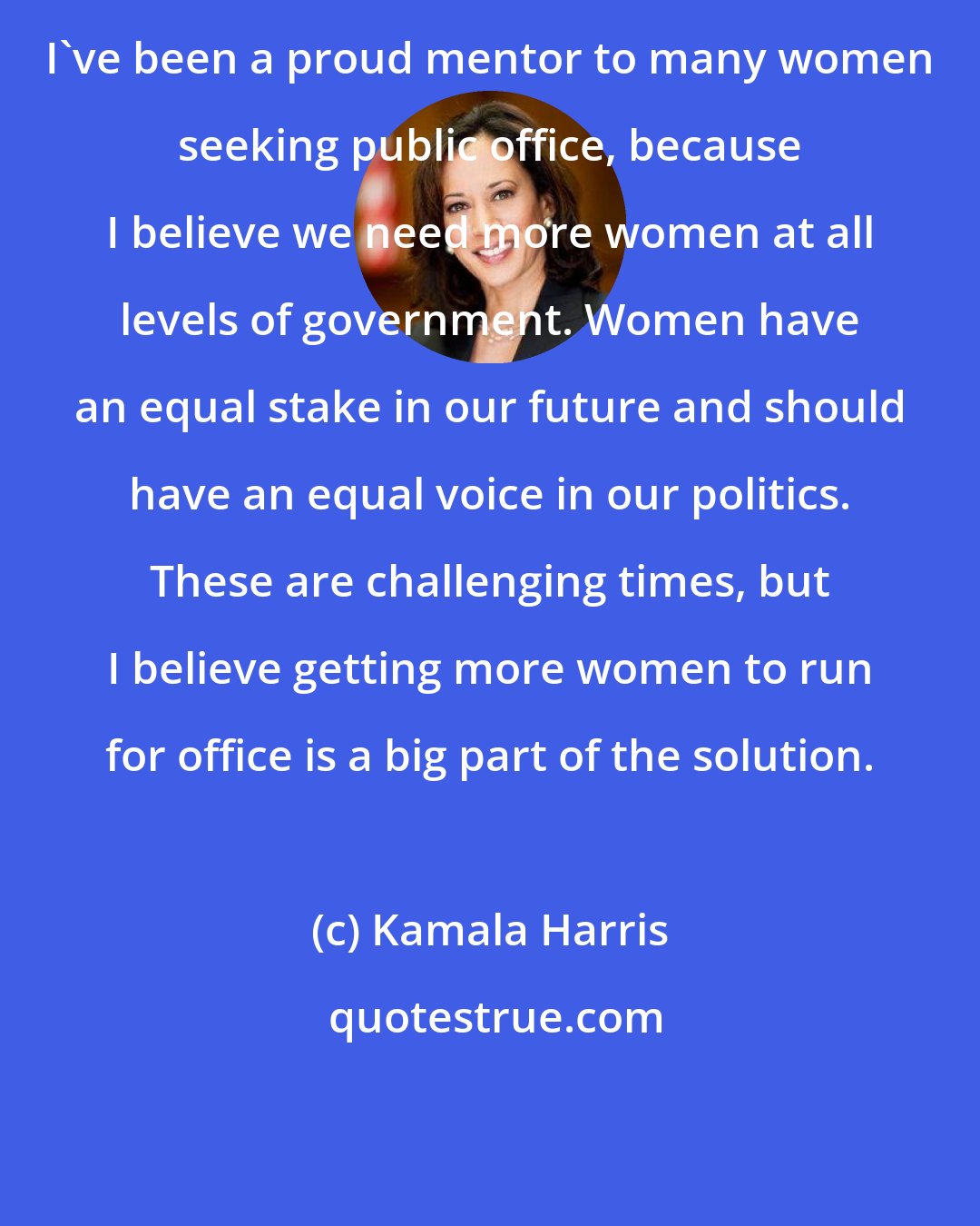 Kamala Harris: I've been a proud mentor to many women seeking public office, because I believe we need more women at all levels of government. Women have an equal stake in our future and should have an equal voice in our politics. These are challenging times, but I believe getting more women to run for office is a big part of the solution.