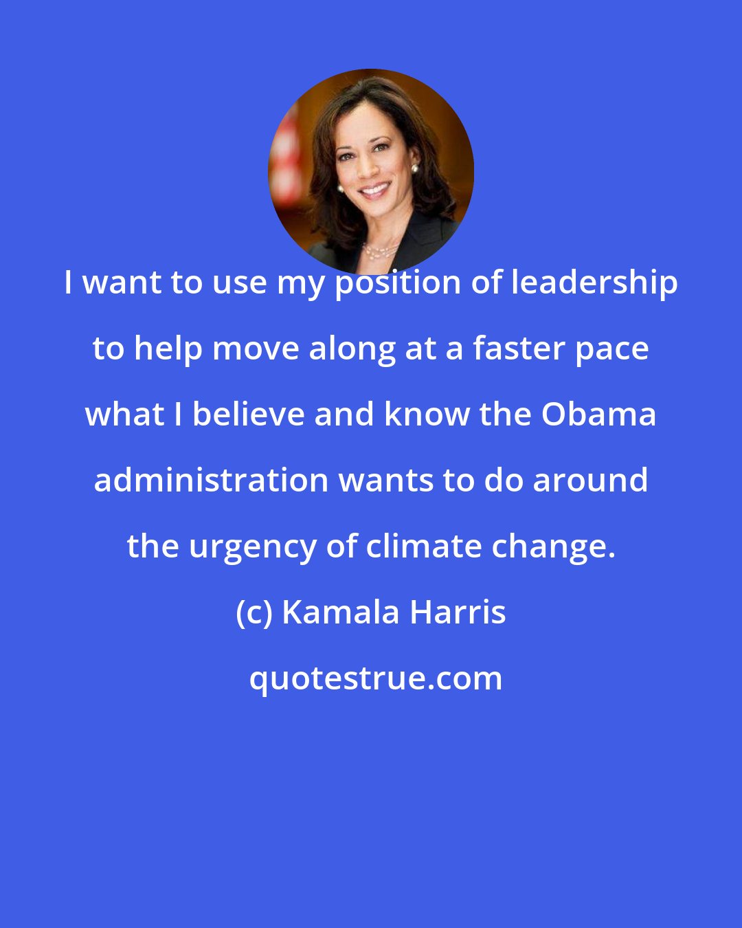 Kamala Harris: I want to use my position of leadership to help move along at a faster pace what I believe and know the Obama administration wants to do around the urgency of climate change.