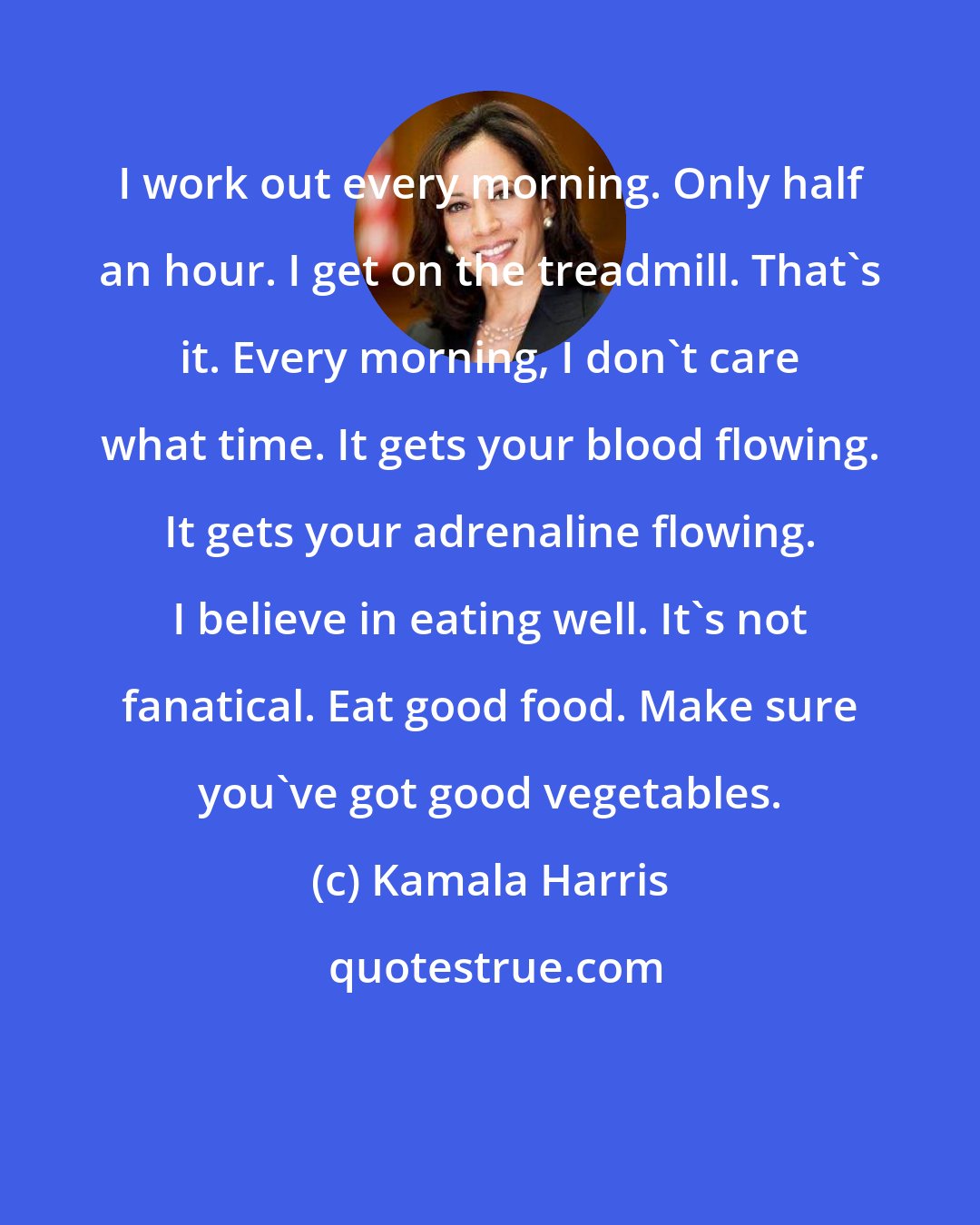 Kamala Harris: I work out every morning. Only half an hour. I get on the treadmill. That's it. Every morning, I don't care what time. It gets your blood flowing. It gets your adrenaline flowing. I believe in eating well. It's not fanatical. Eat good food. Make sure you've got good vegetables.