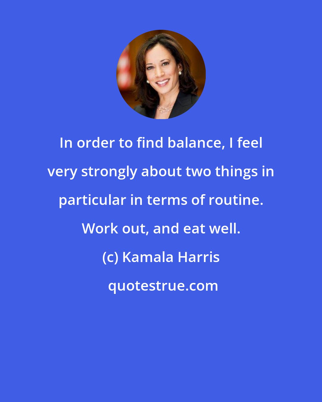 Kamala Harris: In order to find balance, I feel very strongly about two things in particular in terms of routine. Work out, and eat well.