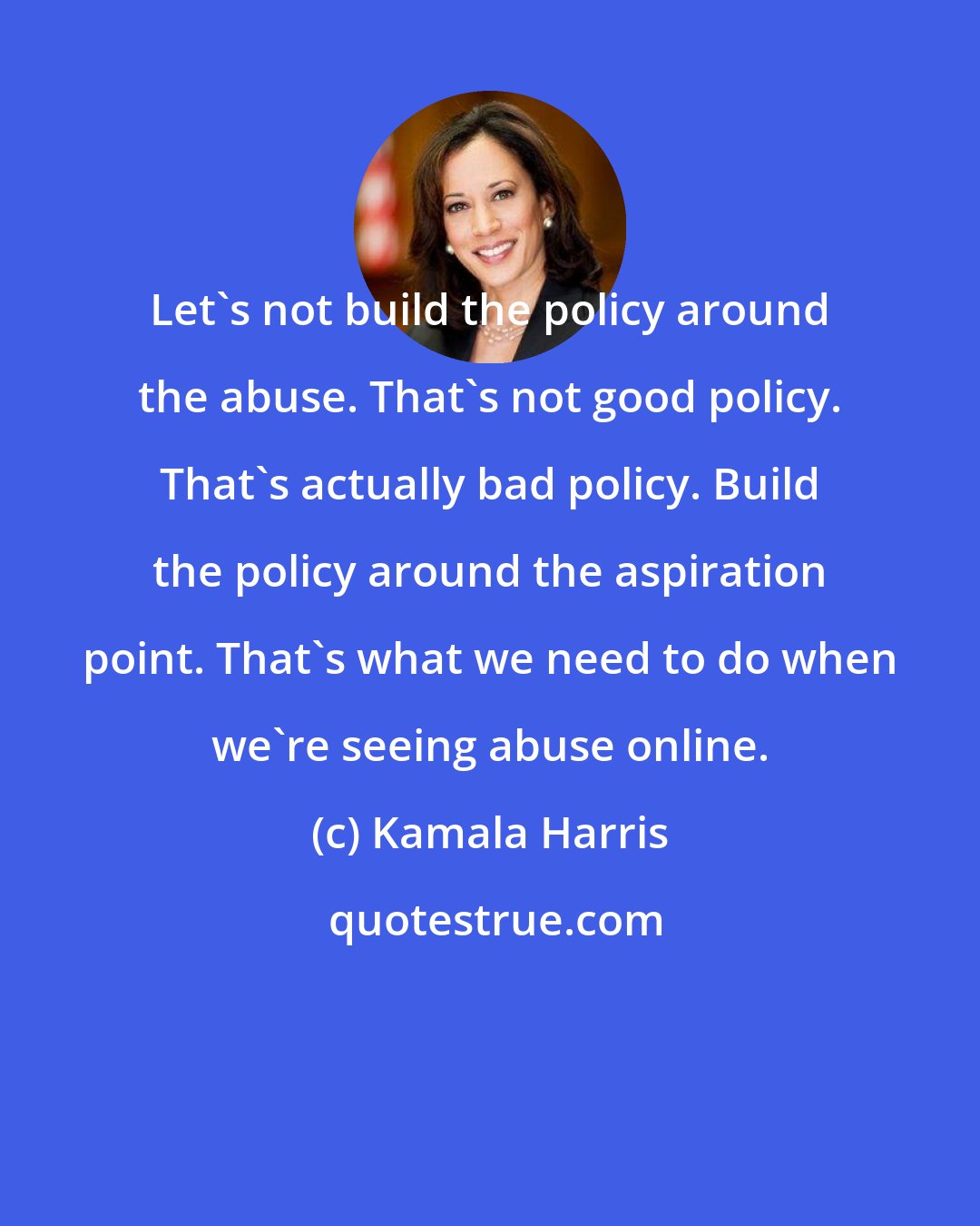 Kamala Harris: Let's not build the policy around the abuse. That's not good policy. That's actually bad policy. Build the policy around the aspiration point. That's what we need to do when we're seeing abuse online.