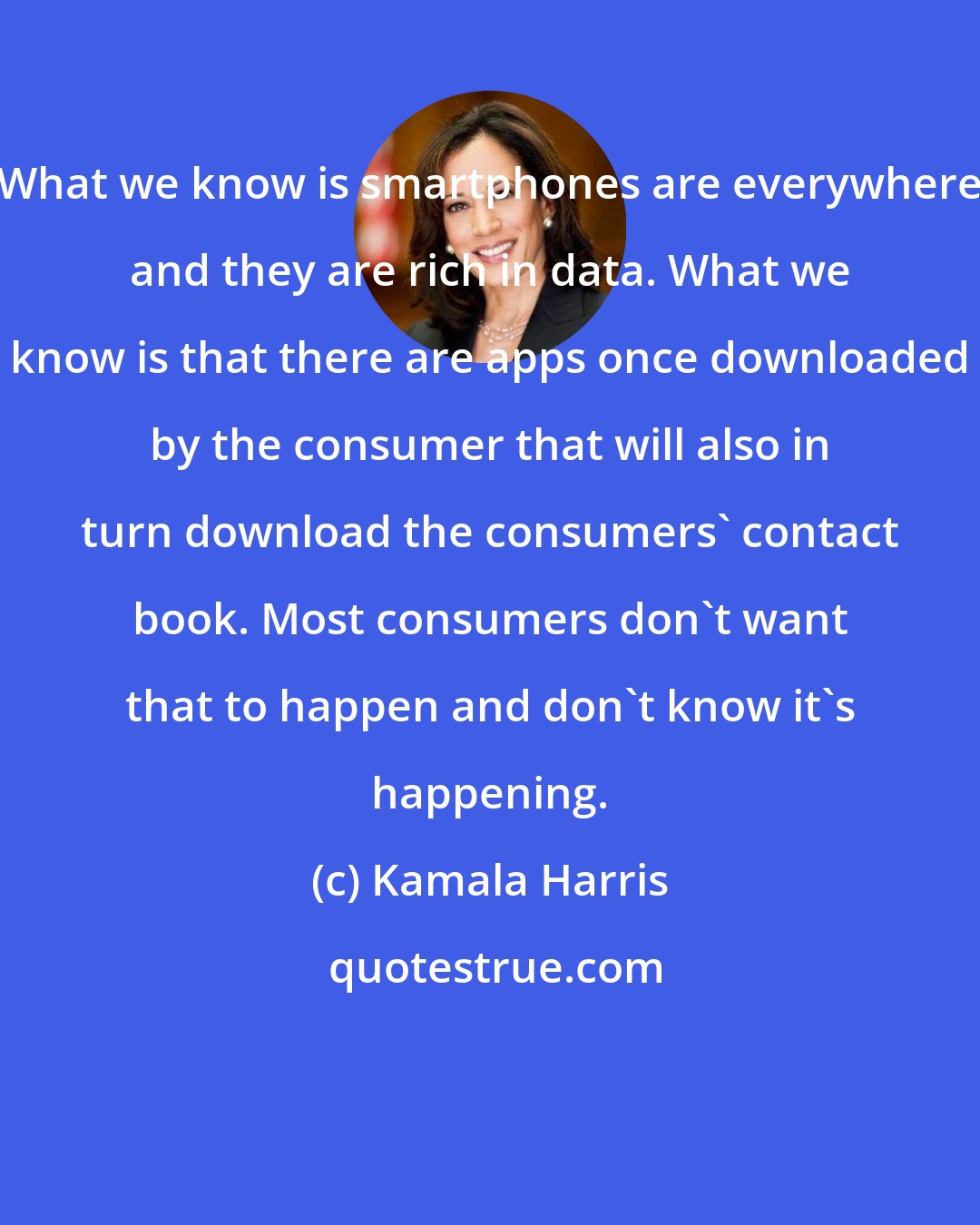 Kamala Harris: What we know is smartphones are everywhere and they are rich in data. What we know is that there are apps once downloaded by the consumer that will also in turn download the consumers' contact book. Most consumers don't want that to happen and don't know it's happening.