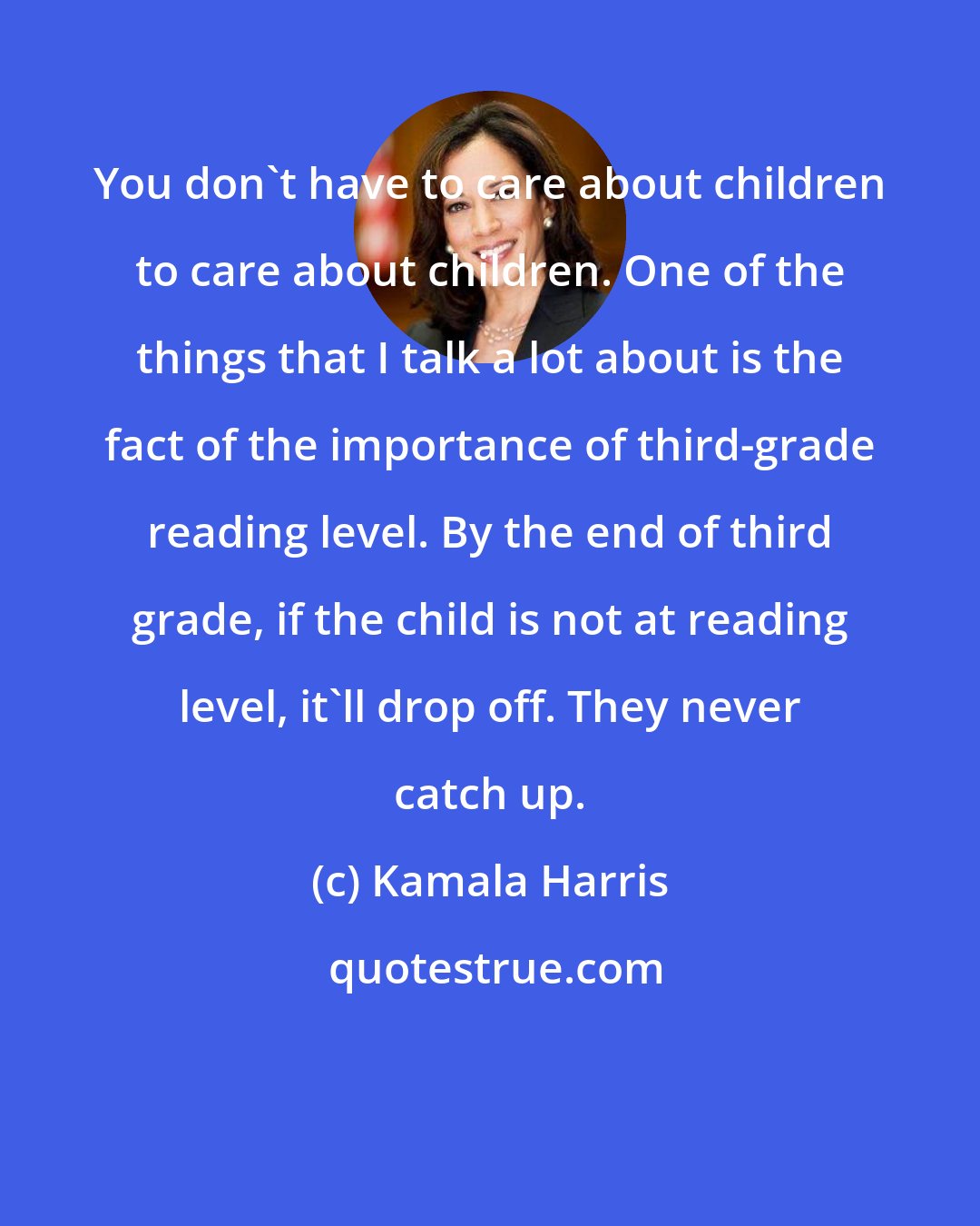 Kamala Harris: You don't have to care about children to care about children. One of the things that I talk a lot about is the fact of the importance of third-grade reading level. By the end of third grade, if the child is not at reading level, it'll drop off. They never catch up.