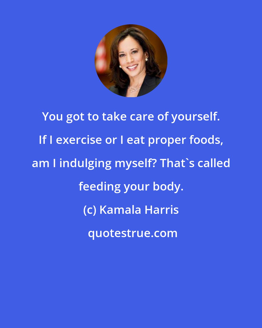 Kamala Harris: You got to take care of yourself. If I exercise or I eat proper foods, am I indulging myself? That's called feeding your body.