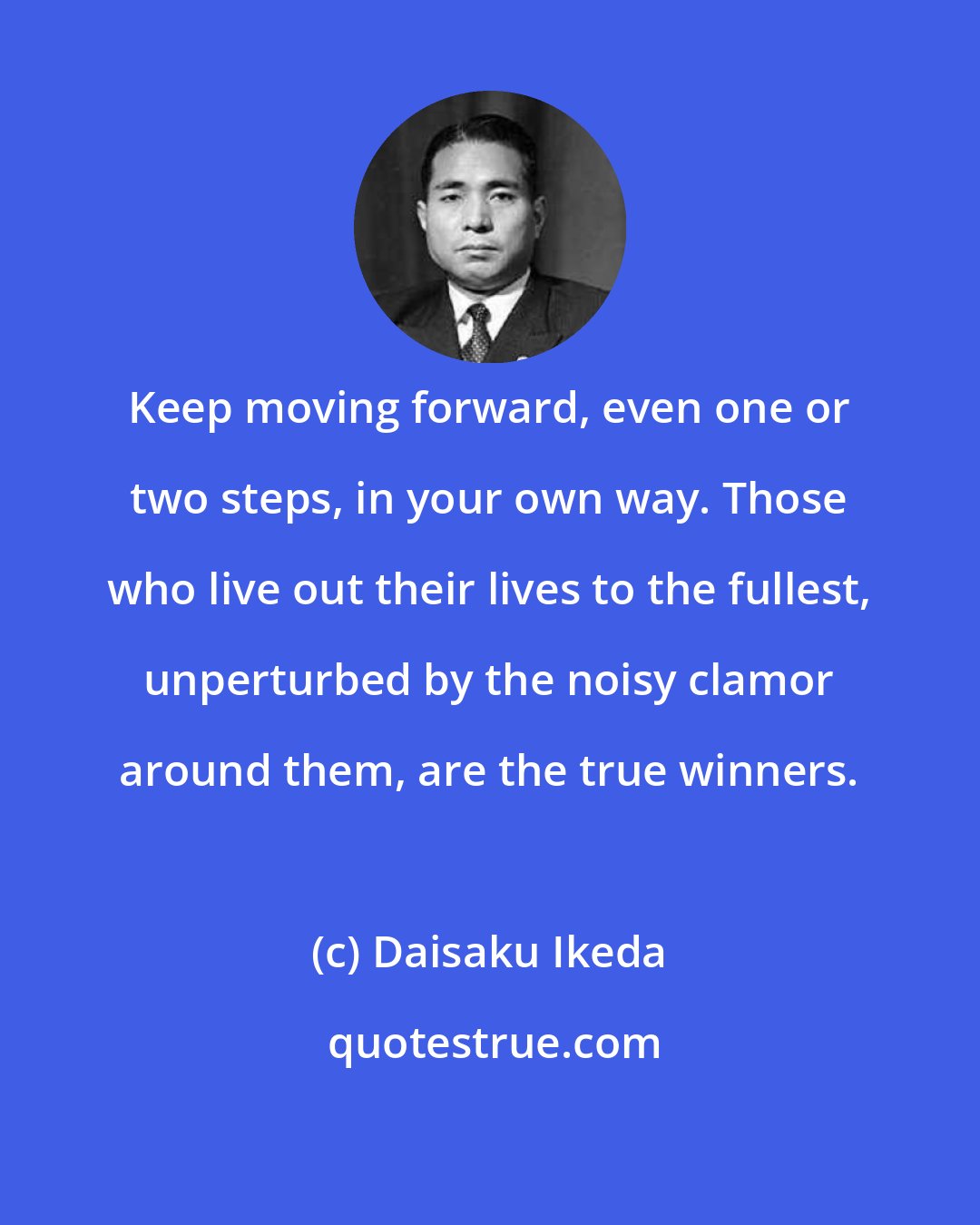 Daisaku Ikeda: Keep moving forward, even one or two steps, in your own way. Those who live out their lives to the fullest, unperturbed by the noisy clamor around them, are the true winners.