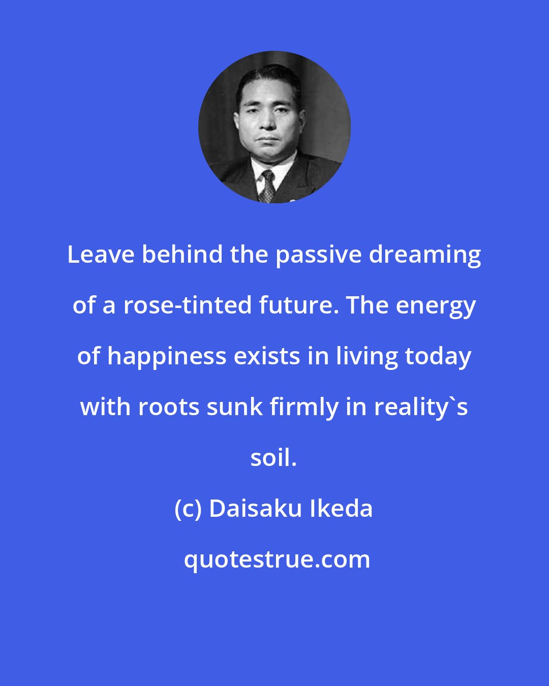 Daisaku Ikeda: Leave behind the passive dreaming of a rose-tinted future. The energy of happiness exists in living today with roots sunk firmly in reality's soil.