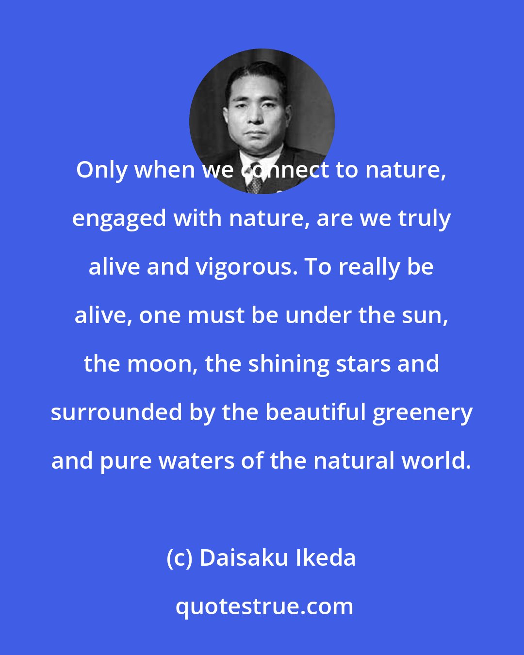Daisaku Ikeda: Only when we connect to nature, engaged with nature, are we truly alive and vigorous. To really be alive, one must be under the sun, the moon, the shining stars and surrounded by the beautiful greenery and pure waters of the natural world.