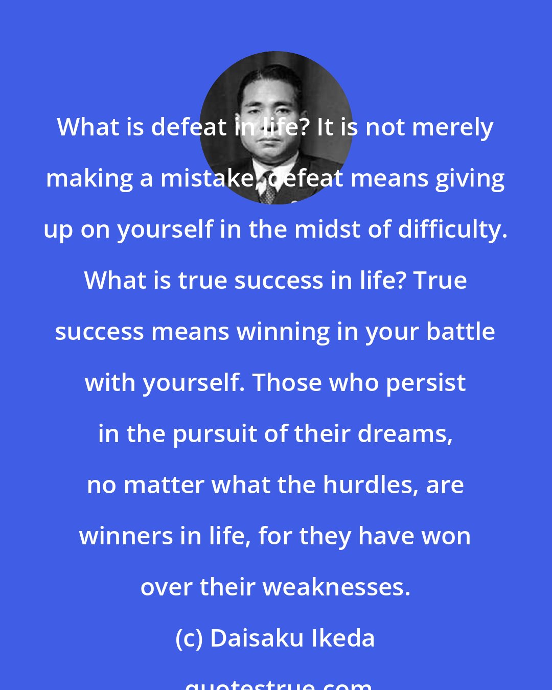 Daisaku Ikeda: What is defeat in life? It is not merely making a mistake; defeat means giving up on yourself in the midst of difficulty. What is true success in life? True success means winning in your battle with yourself. Those who persist in the pursuit of their dreams, no matter what the hurdles, are winners in life, for they have won over their weaknesses.