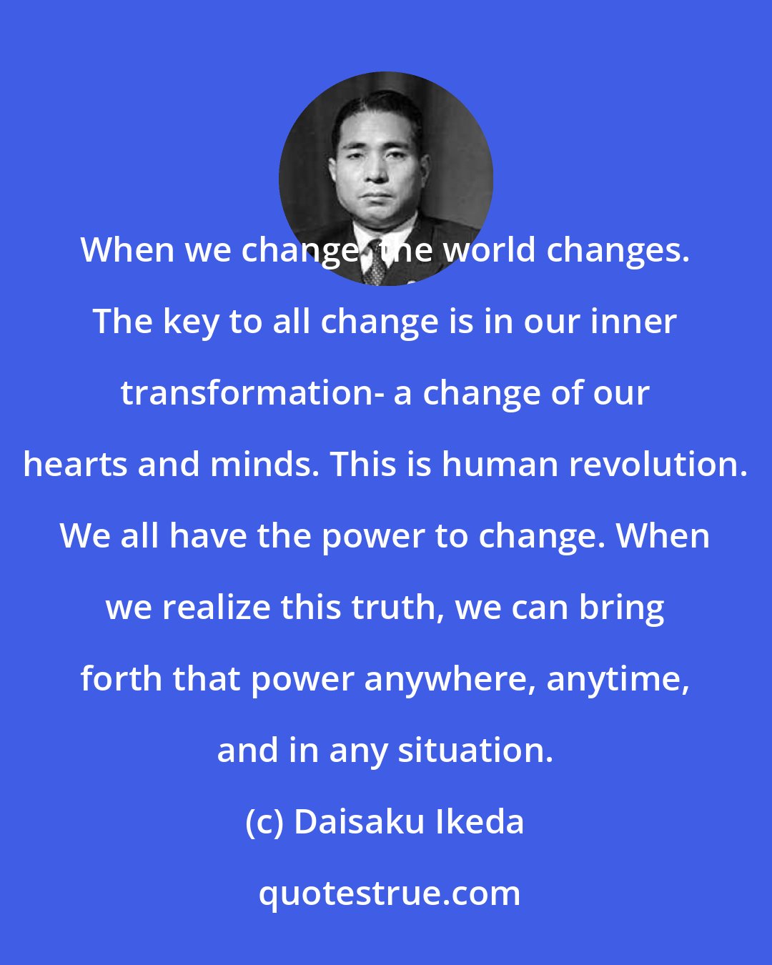 Daisaku Ikeda: When we change, the world changes. The key to all change is in our inner transformation- a change of our hearts and minds. This is human revolution. We all have the power to change. When we realize this truth, we can bring forth that power anywhere, anytime, and in any situation.