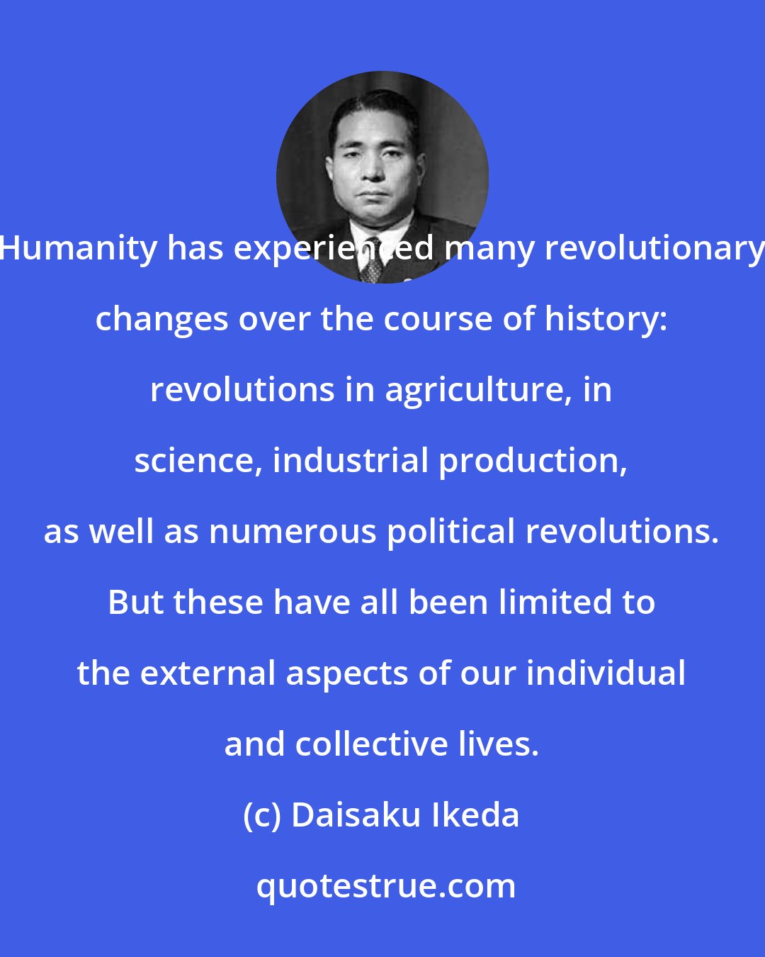 Daisaku Ikeda: Humanity has experienced many revolutionary changes over the course of history: revolutions in agriculture, in science, industrial production, as well as numerous political revolutions. But these have all been limited to the external aspects of our individual and collective lives.