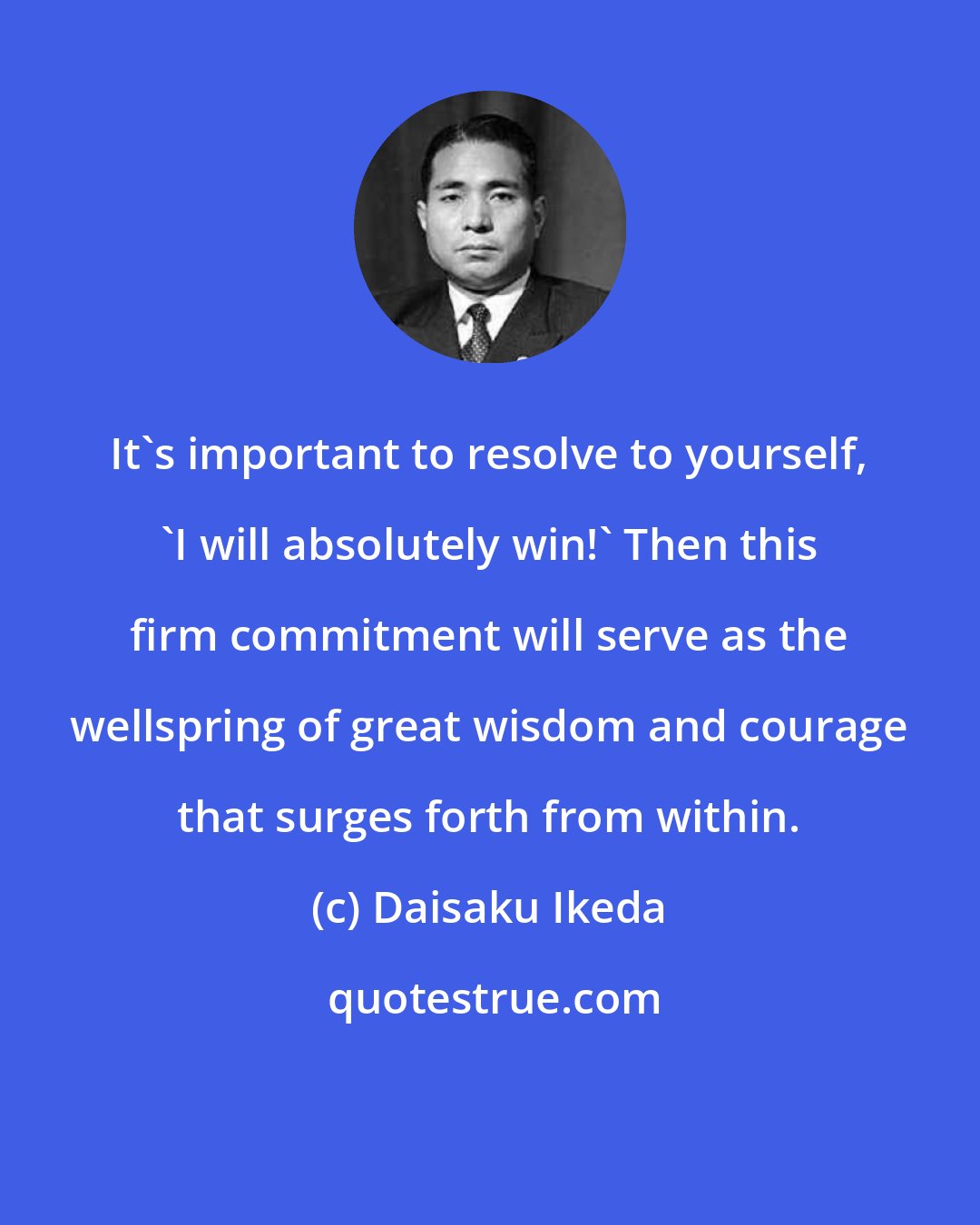 Daisaku Ikeda: It's important to resolve to yourself, 'I will absolutely win!' Then this firm commitment will serve as the wellspring of great wisdom and courage that surges forth from within.
