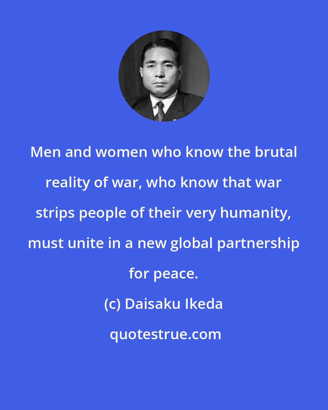 Daisaku Ikeda: Men and women who know the brutal reality of war, who know that war strips people of their very humanity, must unite in a new global partnership for peace.