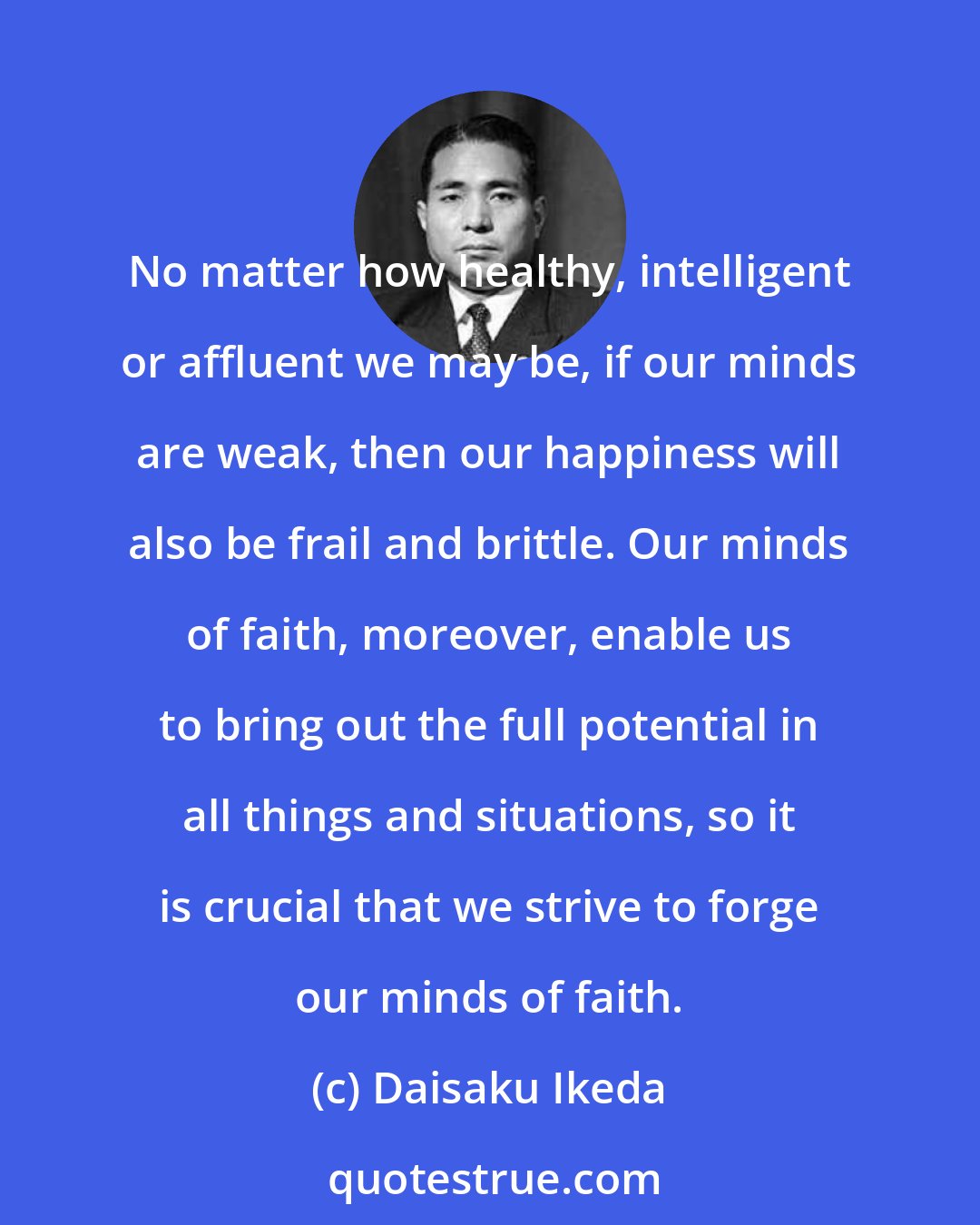 Daisaku Ikeda: No matter how healthy, intelligent or affluent we may be, if our minds are weak, then our happiness will also be frail and brittle. Our minds of faith, moreover, enable us to bring out the full potential in all things and situations, so it is crucial that we strive to forge our minds of faith.