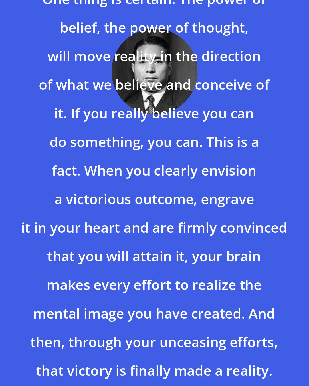 Daisaku Ikeda: One thing is certain: The power of belief, the power of thought, will move reality in the direction of what we believe and conceive of it. If you really believe you can do something, you can. This is a fact. When you clearly envision a victorious outcome, engrave it in your heart and are firmly convinced that you will attain it, your brain makes every effort to realize the mental image you have created. And then, through your unceasing efforts, that victory is finally made a reality.