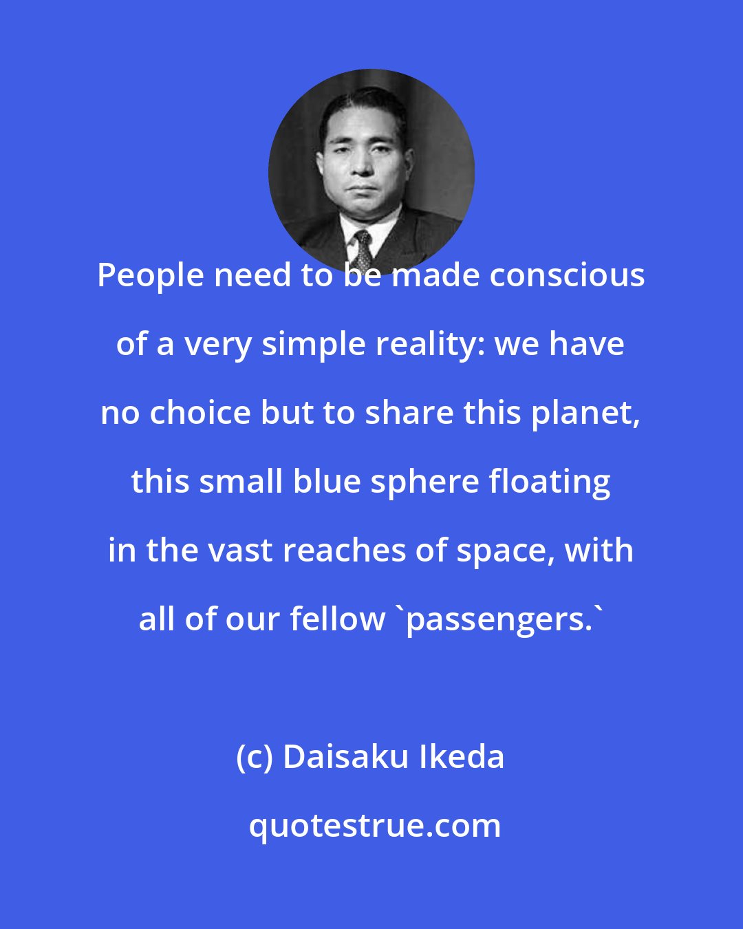 Daisaku Ikeda: People need to be made conscious of a very simple reality: we have no choice but to share this planet, this small blue sphere floating in the vast reaches of space, with all of our fellow 'passengers.'