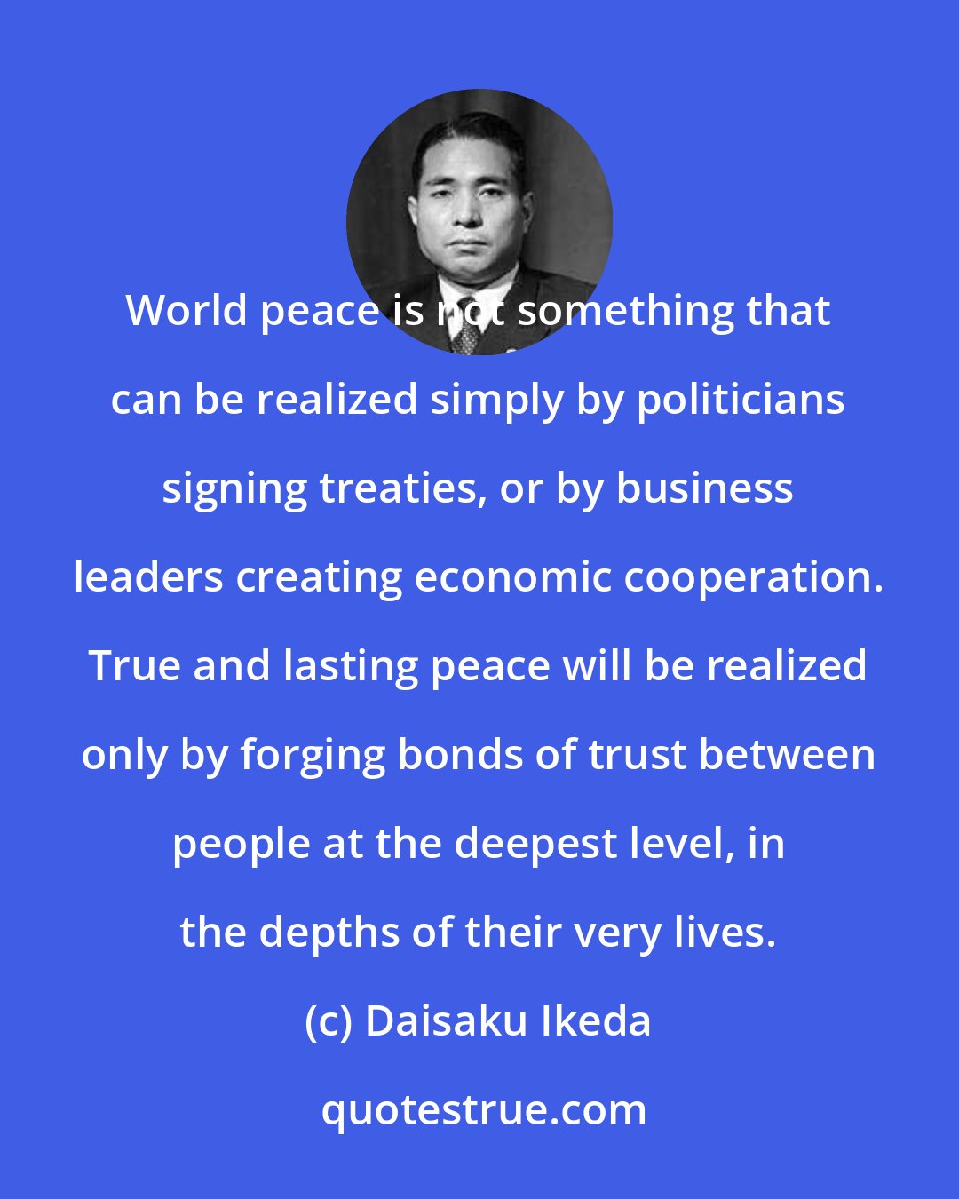 Daisaku Ikeda: World peace is not something that can be realized simply by politicians signing treaties, or by business leaders creating economic cooperation. True and lasting peace will be realized only by forging bonds of trust between people at the deepest level, in the depths of their very lives.